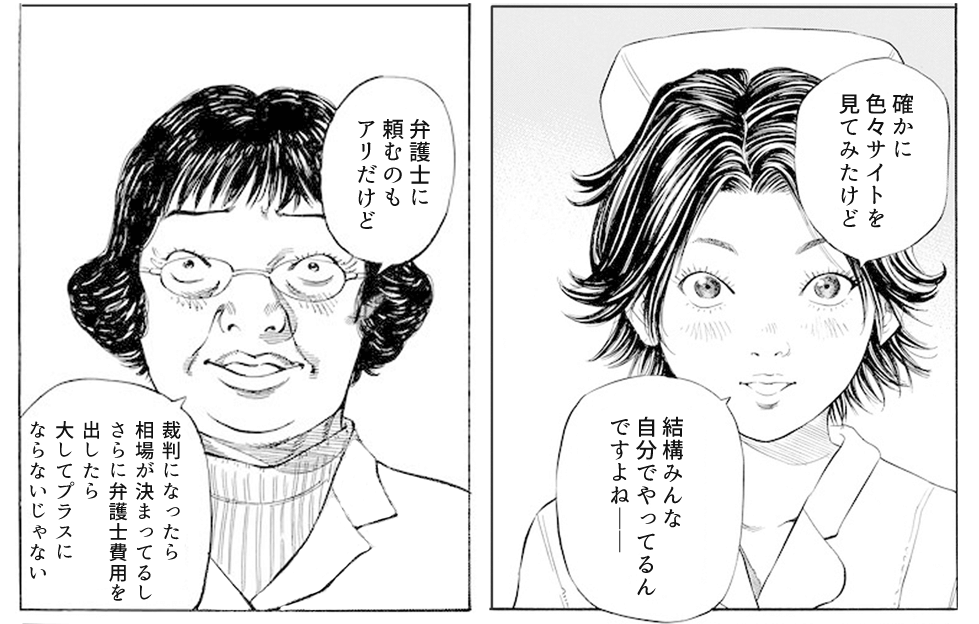 皆川も、ネットで調べていたようで、個人で慰謝料を請求している人が少なくないことを知っていました。先輩ナースたちの話は盛り上がり、弁護士に依頼するのもアリだけど、裁判になった場合、相場がある上に弁護士費用も掛かるので、あまりプラスにならないという話に発展します。