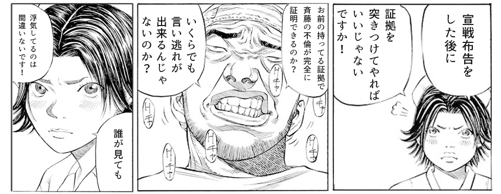 ならば宣戦布告をした上で証拠を突きつけてやれば問題ないと言い切る皆川は、その証拠に不貞行為を立証する証拠能力がどれくらいあるのかと問う高砂に対し、「誰が見ても、浮気は間違いない！」と食い下がります。